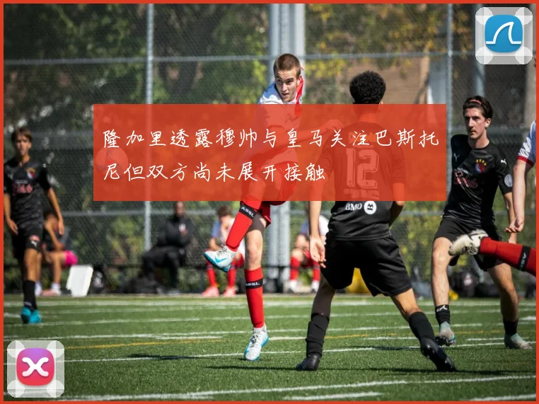 隆加里透露穆帅与皇马关注巴斯托尼但双方尚未展开接触