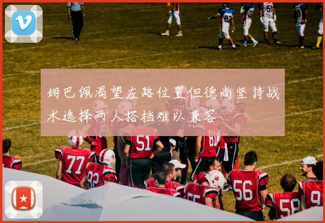 姆巴佩渴望左路位置但德尚坚持战术选择两人搭档难以兼容