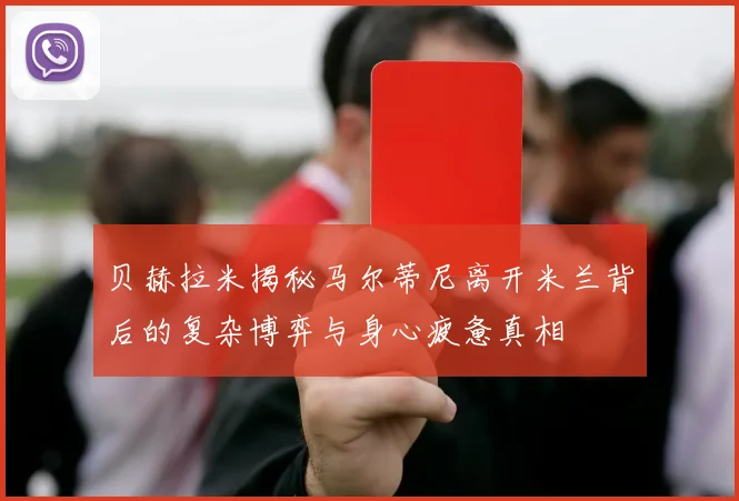 贝赫拉米揭秘马尔蒂尼离开米兰背后的复杂博弈与身心疲惫真相