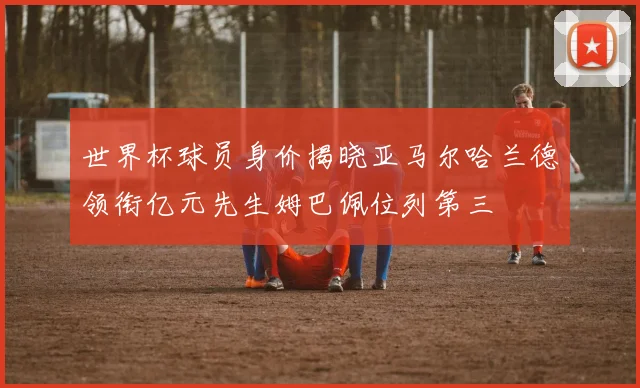世界杯球员身价揭晓亚马尔哈兰德领衔亿元先生姆巴佩位列第三
