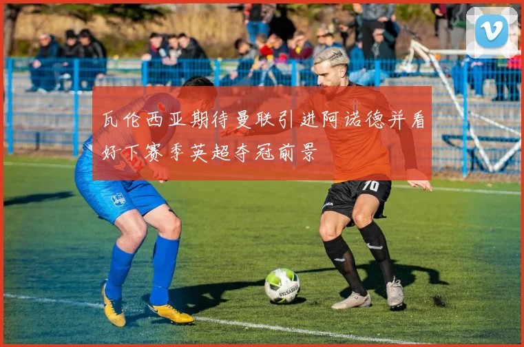 瓦伦西亚期待曼联引进阿诺德并看好下赛季英超夺冠前景
