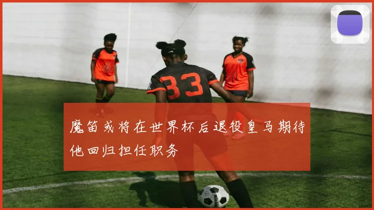 魔笛或将在世界杯后退役皇马期待他回归担任职务