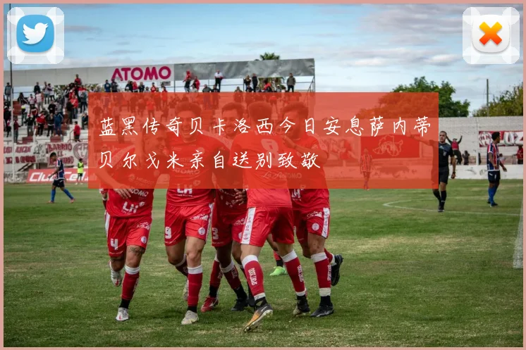 蓝黑传奇贝卡洛西今日安息萨内蒂贝尔戈米亲自送别致敬