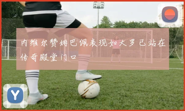 内维尔赞姆巴佩表现如大罗已站在传奇殿堂门口