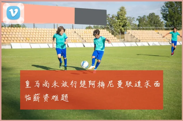 皇马尚未放行楚阿梅尼曼联追求面临薪资难题