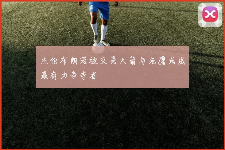 杰伦布朗若被交易火箭与老鹰或成最有力争夺者