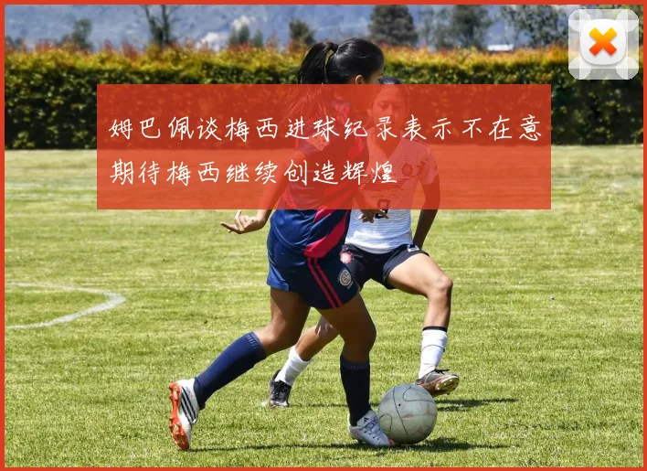 姆巴佩谈梅西进球纪录表示不在意期待梅西继续创造辉煌