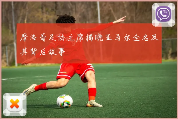 摩洛哥足协主席揭晓亚马尔全名及其背后故事