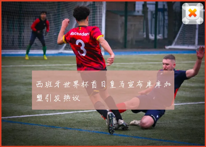 西班牙世界杯首日皇马宣布库库加盟引发热议