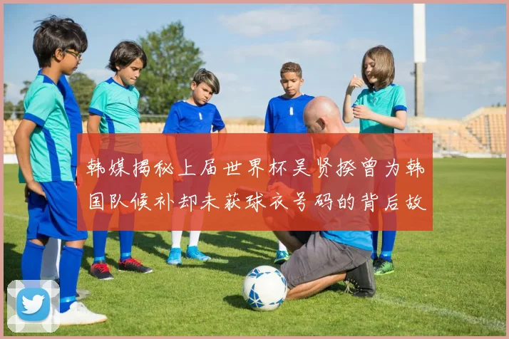 韩媒揭秘上届世界杯吴贤揆曾为韩国队候补却未获球衣号码的背后故事