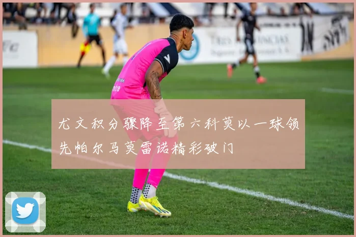 尤文积分骤降至第六科莫以一球领先帕尔马莫雷诺精彩破门