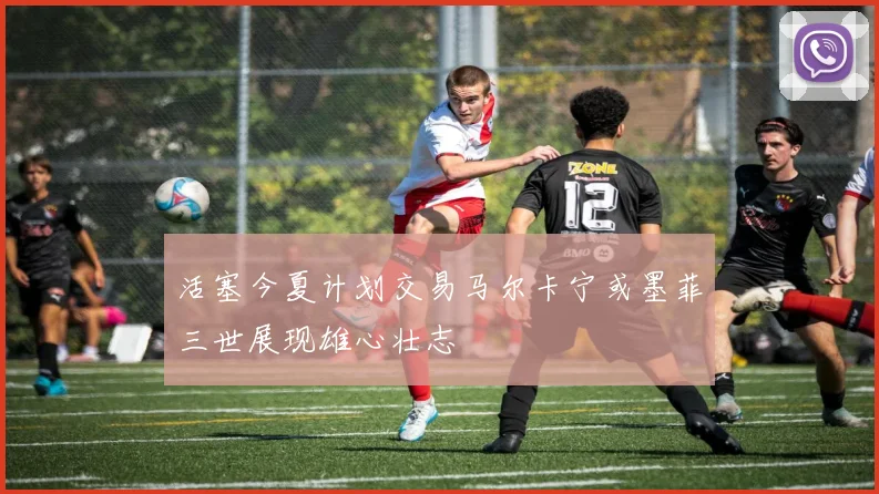 活塞今夏计划交易马尔卡宁或墨菲三世展现雄心壮志
