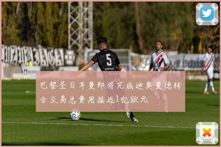 巴黎圣日耳曼即将完成迪奥曼德转会交易总费用接近1亿欧元