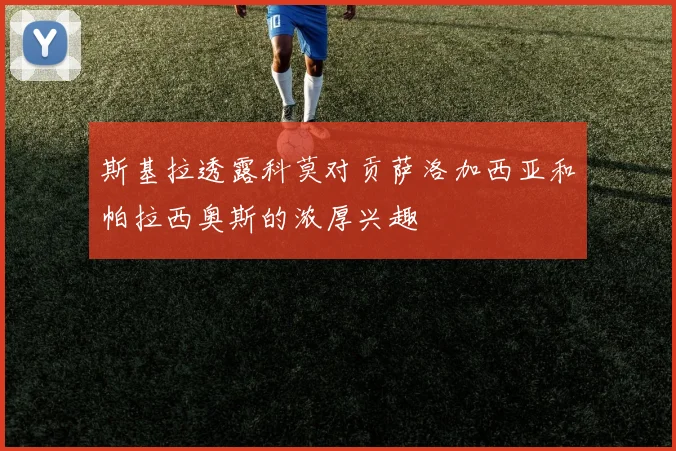 斯基拉透露科莫对贡萨洛加西亚和帕拉西奥斯的浓厚兴趣