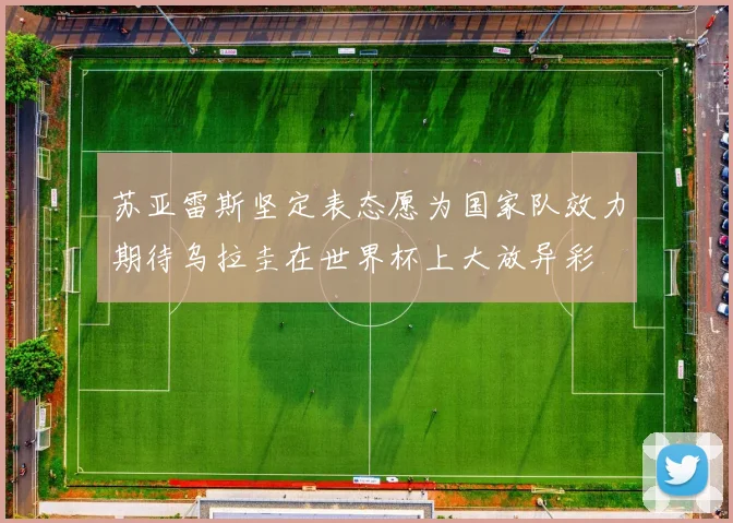 苏亚雷斯坚定表态愿为国家队效力期待乌拉圭在世界杯上大放异彩