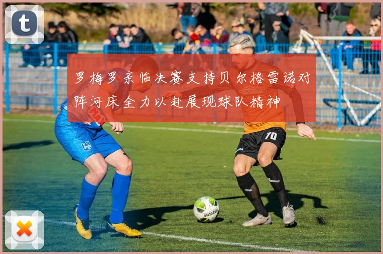 罗梅罗亲临决赛支持贝尔格雷诺对阵河床全力以赴展现球队精神