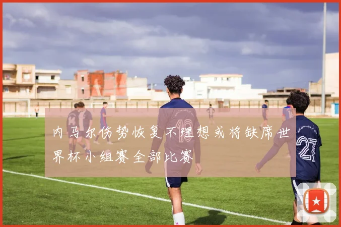 内马尔伤势恢复不理想或将缺席世界杯小组赛全部比赛