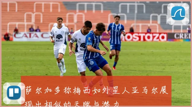 萨尔加多称梅西如外星人亚马尔展现出相似的天赋与潜力