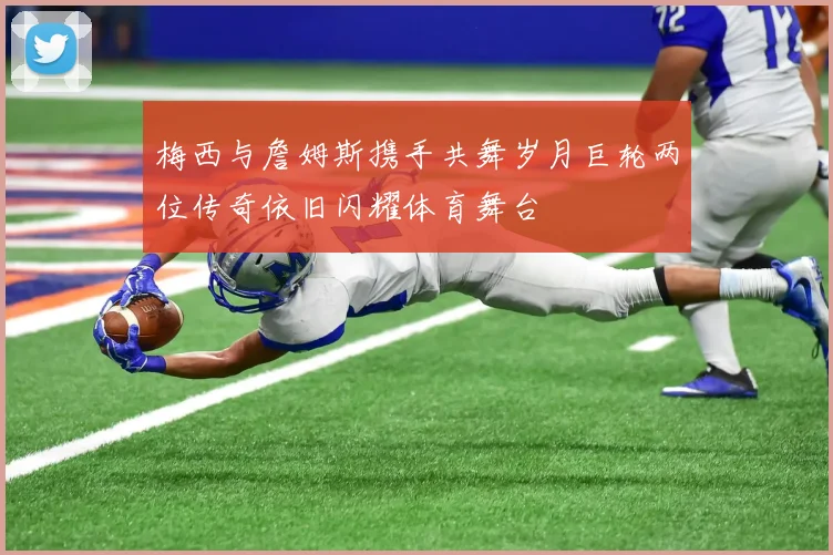 梅西与詹姆斯携手共舞岁月巨轮两位传奇依旧闪耀体育舞台