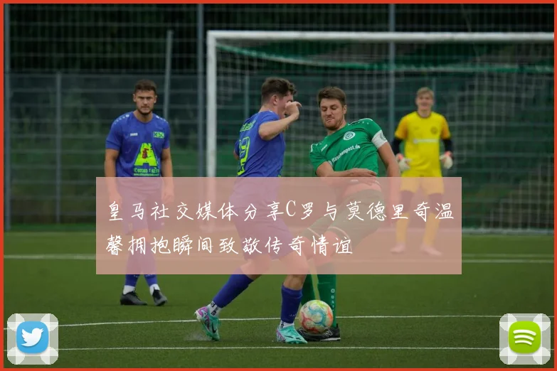 皇马社交媒体分享C罗与莫德里奇温馨拥抱瞬间致敬传奇情谊